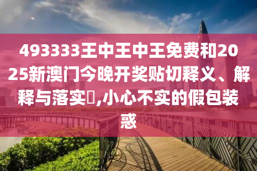 493333王中王中王免费和2025新澳门今晚开奖贴切释义、解释与落实​,小心不实的假包装惑