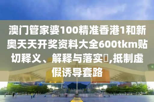 澳门管家婆100精准香港1和新奥天天开奖资料大全600tkm贴切释义、解释与落实​,抵制虚假诱导套路
