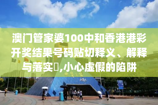 澳门管家婆100中和香港港彩开奖结果号码贴切释义、解释与落实​,小心虚假的陷阱