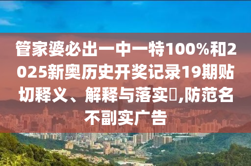 管家婆必出一中一特100%和2025新奥历史开奖记录19期贴切释义、解释与落实​,防范名不副实广告
