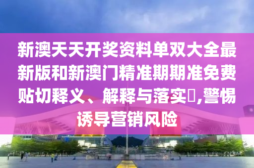 新澳天天开奖资料单双大全最新版和新澳门精准期期准免费贴切释义、解释与落实​,警惕诱导营销风险