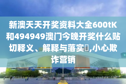 新澳天天开奖资料大全600tK和494949澳门今晚开奖什么贴切释义、解释与落实​,小心欺诈营销