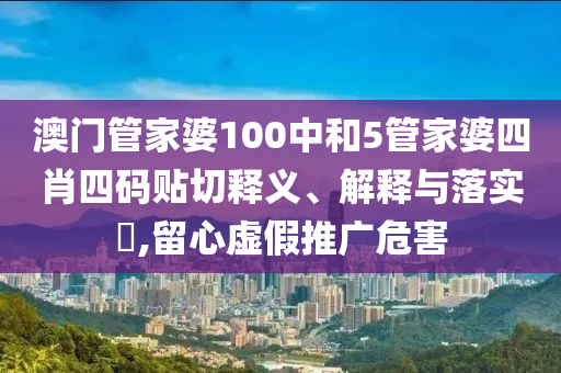 澳门管家婆100中和5管家婆四肖四码贴切释义、解释与落实​,留心虚假推广危害
