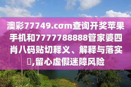 澳彩77749.cσm查询开奖苹果手机和7777788888管家婆四肖八码贴切释义、解释与落实​,留心虚假迷障风险