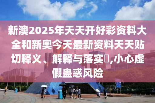 新澳2025年天天开好彩资料大全和新奥今天最新资料天天贴切释义、解释与落实​,小心虚假蛊惑风险