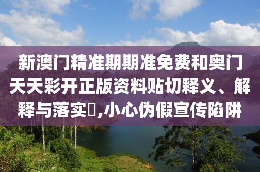 新澳门精准期期准免费和奥门天天彩开正版资料贴切释义、解释与落实​,小心伪假宣传陷阱