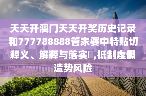 天天开澳门天天开奖历史记录和777788888管家婆中特贴切释义、解释与落实​,抵制虚假造势风险