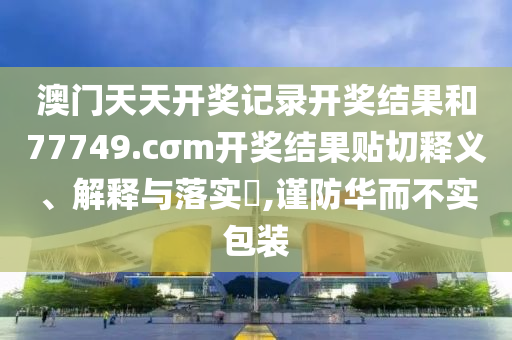 澳门天天开奖记录开奖结果和77749.cσm开奖结果贴切释义、解释与落实​,谨防华而不实包装