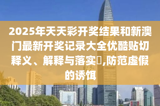 2025年天天彩开奖结果和新澳门最新开奖记录大全优酷贴切释义、解释与落实​,防范虚假的诱饵