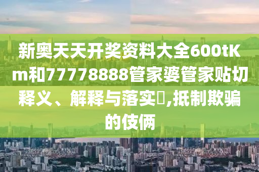 新奥天天开奖资料大全600tKm和77778888管家婆管家贴切释义、解释与落实​,抵制欺骗的伎俩