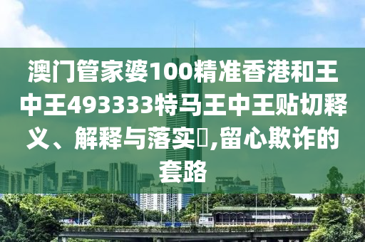 澳门管家婆100精准香港和王中王493333特马王中王贴切释义、解释与落实​,留心欺诈的套路