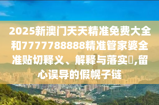 2025新澳门天天精准免费大全和7777788888精准管家婆全准贴切释义、解释与落实​,留心误导的假幌子链