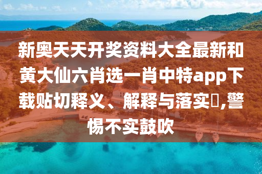新奥天天开奖资料大全最新和黄大仙六肖选一肖中特app下载贴切释义、解释与落实​,警惕不实鼓吹