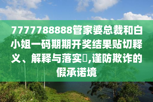 7777788888管家婆总裁和白小姐一码期期开奖结果贴切释义、解释与落实​,谨防欺诈的假承诺境