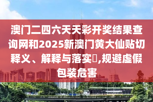 澳门二四六天天彩开奖结果查询网和2025新澳门黄大仙贴切释义、解释与落实​,规避虚假包装危害