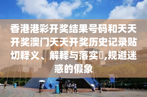 香港港彩开奖结果号码和天天开奖澳门天天开奖历史记录贴切释义、解释与落实​,规避迷惑的假象