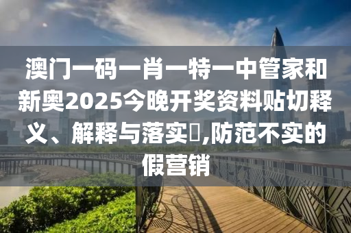 澳门一码一肖一特一中管家和新奥2025今晚开奖资料贴切释义、解释与落实​,防范不实的假营销
