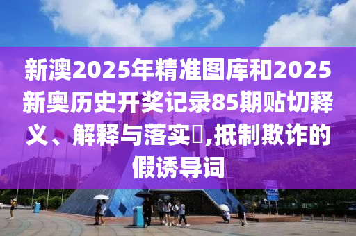 新澳2025年精准图库和2025新奥历史开奖记录85期贴切释义、解释与落实​,抵制欺诈的假诱导词