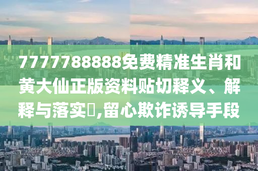7777788888免费精准生肖和黄大仙正版资料贴切释义、解释与落实​,留心欺诈诱导手段