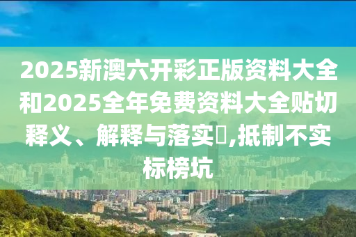 2025新澳六开彩正版资料大全和2025全年免费资料大全贴切释义、解释与落实​,抵制不实标榜坑