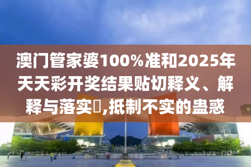 澳门管家婆100%准和2025年天天彩开奖结果贴切释义、解释与落实​,抵制不实的蛊惑