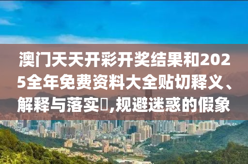 澳门天天开彩开奖结果和2025全年免费资料大全贴切释义、解释与落实​,规避迷惑的假象