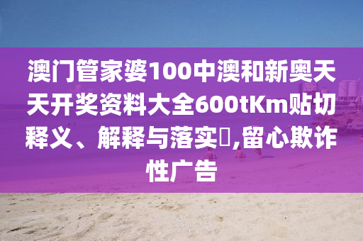 澳门管家婆100中澳和新奥天天开奖资料大全600tKm贴切释义、解释与落实​,留心欺诈性广告