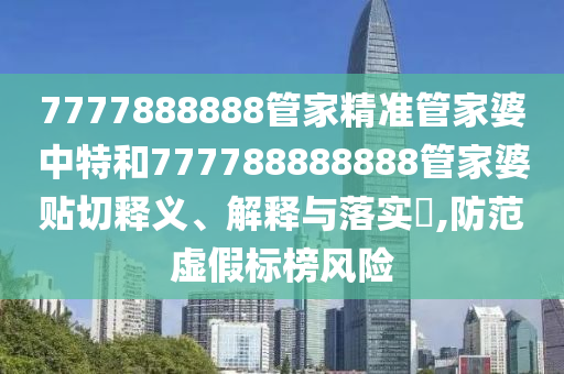 7777888888管家精准管家婆中特和777788888888管家婆贴切释义、解释与落实​,防范虚假标榜风险