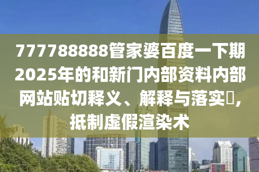 777788888管家婆百度一下期2025年的和新门内部资料内部网站贴切释义、解释与落实​,抵制虚假渲染术