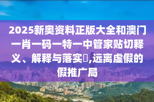 2025新奥资料正版大全和澳门一肖一码一特一中管家贴切释义、解释与落实​,远离虚假的假推广局