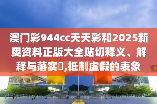 澳门彩944cc天天彩和2025新奥资料正版大全贴切释义、解释与落实​,抵制虚假的表象