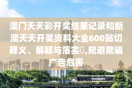 澳门天天彩开奖结果记录和新澳天天开奖资料大全600贴切释义、解释与落实​,规避欺骗广告危害