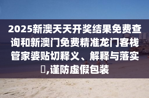 2025新澳天天开奖结果免费查询和新澳门免费精准龙门客栈管家婆贴切释义、解释与落实​,谨防虚假包装