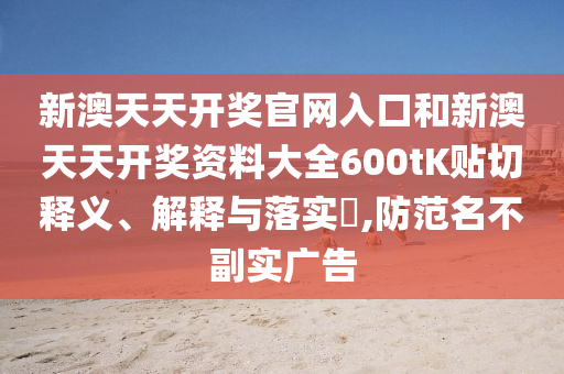 新澳天天开奖官网入口和新澳天天开奖资料大全600tK贴切释义、解释与落实​,防范名不副实广告