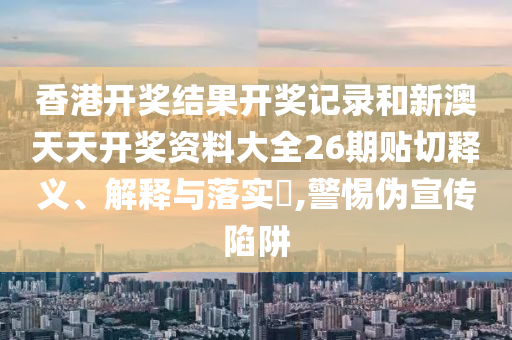 香港开奖结果开奖记录和新澳天天开奖资料大全26期贴切释义、解释与落实​,警惕伪宣传陷阱