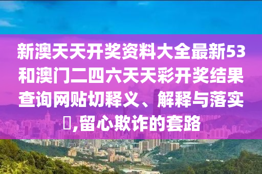 新澳天天开奖资料大全最新53和澳门二四六天天彩开奖结果查询网贴切释义、解释与落实​,留心欺诈的套路