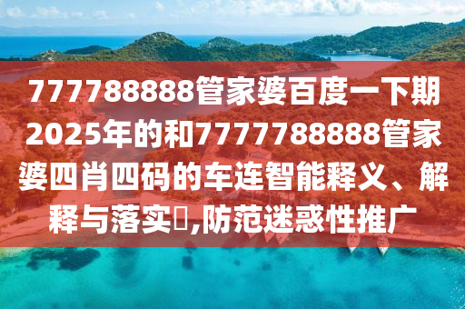 777788888管家婆百度一下期2025年的和7777788888管家婆四肖四码的车连智能释义、解释与落实​,防范迷惑性推广
