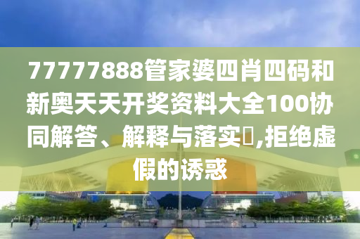 77777888管家婆四肖四码和新奥天天开奖资料大全100协同解答、解释与落实​,拒绝虚假的诱惑