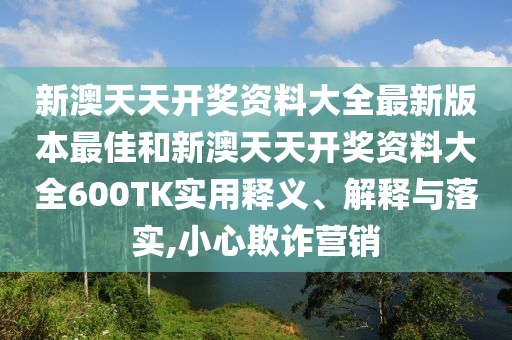 新澳天天开奖资料大全最新版本最佳和新澳天天开奖资料大全600TK实用释义、解释与落实,小心欺诈营销