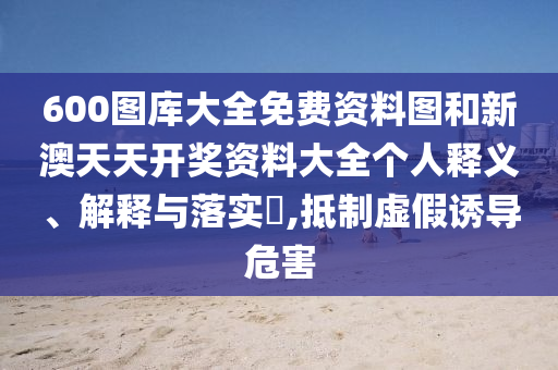 600图库大全免费资料图和新澳天天开奖资料大全个人释义、解释与落实​,抵制虚假诱导危害