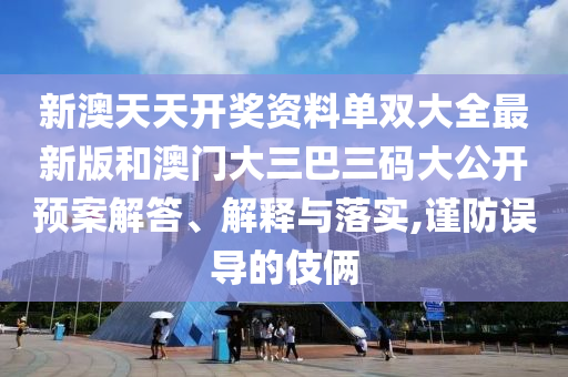 新澳天天开奖资料单双大全最新版和澳门大三巴三码大公开预案解答、解释与落实,谨防误导的伎俩