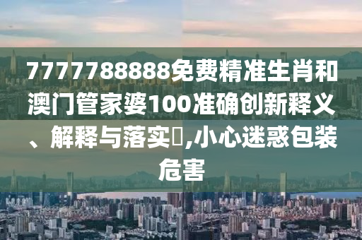 7777788888免费精准生肖和澳门管家婆100准确创新释义、解释与落实​,小心迷惑包装危害