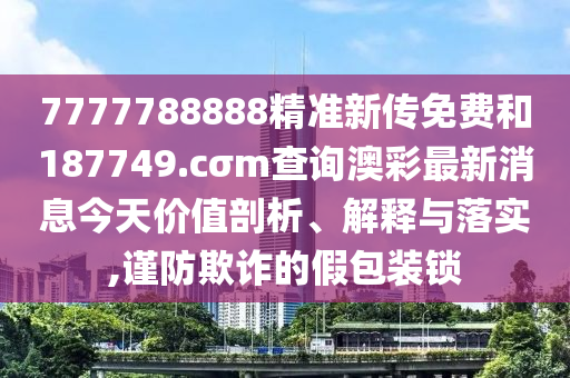 7777788888精准新传免费和187749.cσm查询澳彩最新消息今天价值剖析、解释与落实,谨防欺诈的假包装锁