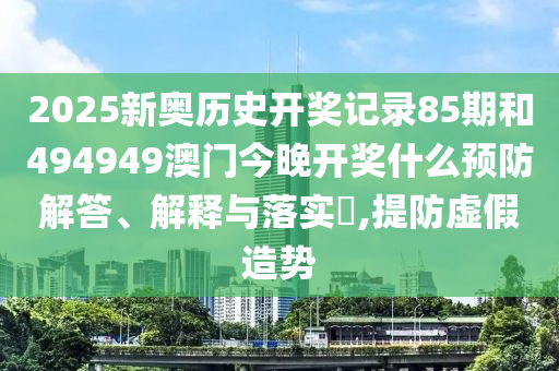 2025新奥历史开奖记录85期和494949澳门今晚开奖什么预防解答、解释与落实​,提防虚假造势