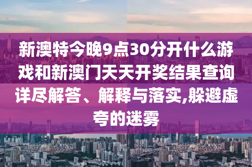 新澳特今晚9点30分开什么游戏和新澳门天天开奖结果查询详尽解答、解释与落实,躲避虚夸的迷雾