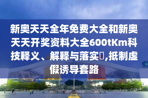 新奥天天全年免费大全和新奥天天开奖资料大全600tKm科技释义、解释与落实​,抵制虚假诱导套路