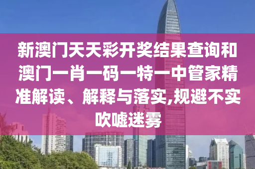 新澳门天天彩开奖结果查询和澳门一肖一码一特一中管家精准解读、解释与落实,规避不实吹嘘迷雾
