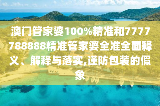 澳门管家婆100%精准和7777788888精准管家婆全准全面释义、解释与落实,谨防包装的假象