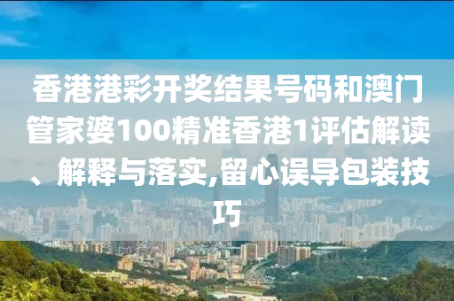 香港港彩开奖结果号码和澳门管家婆100精准香港1评估解读、解释与落实,留心误导包装技巧