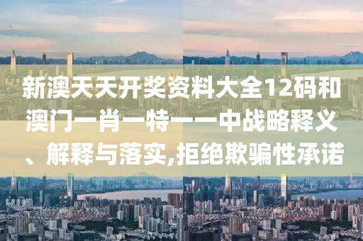 新澳天天开奖资料大全12码和澳门一肖一特一一中战略释义、解释与落实,拒绝欺骗性承诺